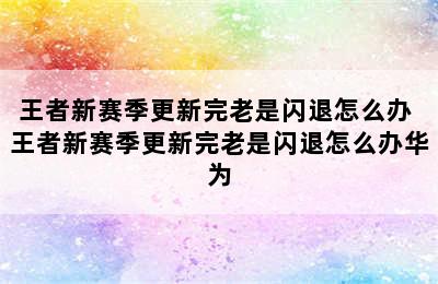 王者新赛季更新完老是闪退怎么办 王者新赛季更新完老是闪退怎么办华为